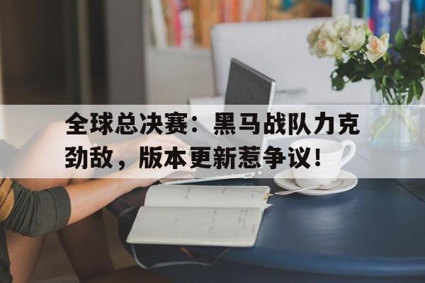 半岛体育平台-全球总决赛：黑马战队力克劲敌，版本更新惹争议！-半岛体育平台